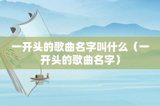 一开头的歌曲名字叫什么（一开头的歌曲名字）