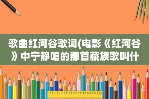 歌曲红河谷歌词(电影《红河谷》中宁静唱的那首藏族歌叫什么名子)