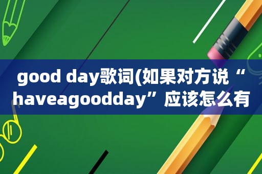 good day歌词(如果对方说“haveagoodday”应该怎么有礼貌地回复)