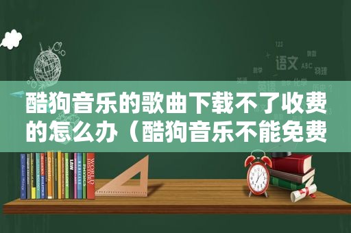 酷狗音乐的歌曲下载不了收费的怎么办（酷狗音乐不能免费下载歌曲了）