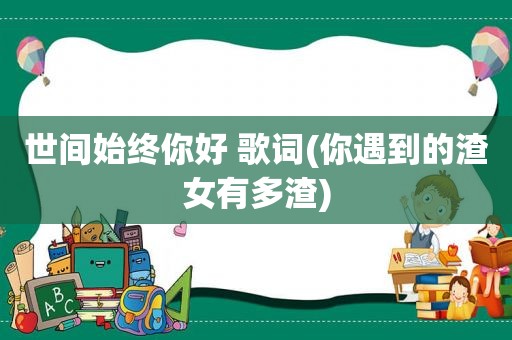 世间始终你好 歌词(你遇到的渣女有多渣)