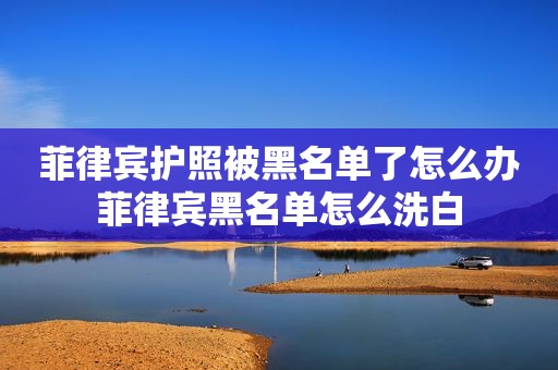 菲律宾护照被黑名单了怎么办菲律宾黑名单怎么洗白 菲律宾护照被黑名单了怎么办菲律宾黑名单怎么洗白