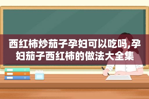 西红柿炒茄子孕妇可以吃吗,孕妇茄子西红柿的做法大全集