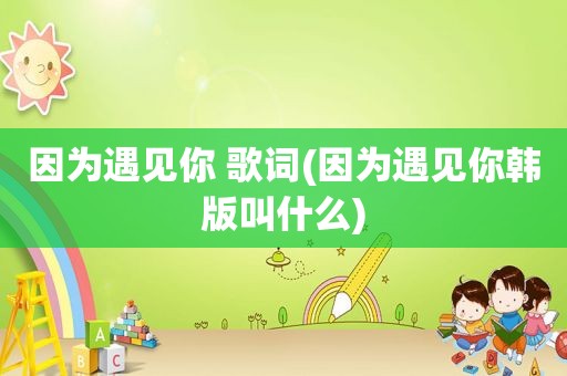 因为遇见你 歌词(因为遇见你韩版叫什么)
