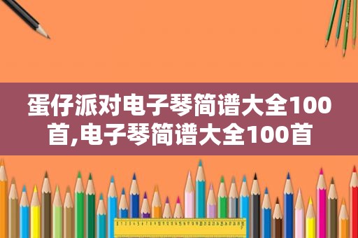 蛋仔派对电子琴简谱大全100首,电子琴简谱大全100首