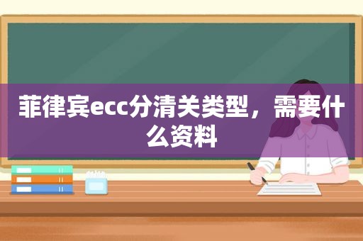 菲律宾ecc分清关类型,需要什么资料 菲律宾ecc分清关类型,需要什么资料