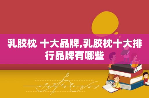 乳胶枕 十大品牌,乳胶枕十大排行品牌有哪些