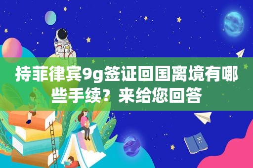 持菲律宾9g签证回国离境有哪些手续?来给您回答 持菲律宾9g签证回国离境有哪些手续?来给您回答
