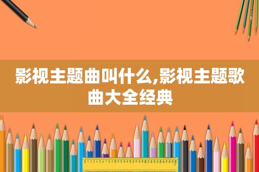 影视主题曲叫什么,影视主题歌曲大全经典