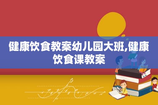 健康饮食教案幼儿园大班,健康饮食课教案