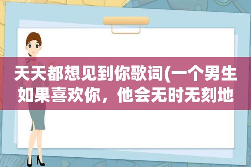 天天都想见到你歌词(一个男生如果喜欢你，他会无时无刻地跟你聊天还是一天聊不到一会)
