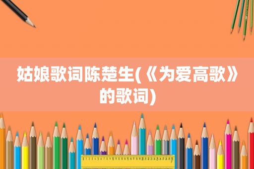 姑娘歌词陈楚生(《为爱高歌》的歌词)