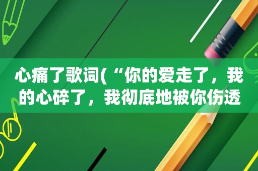 心痛了歌词(“你的爱走了，我的心碎了，我彻底地被你伤透了”这是哪首歌的歌词啊)