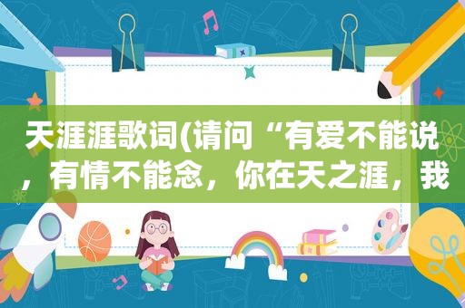 天涯涯歌词(请问“有爱不能说，有情不能念，你在天之涯，我在海之角”是哪首歌的歌词)