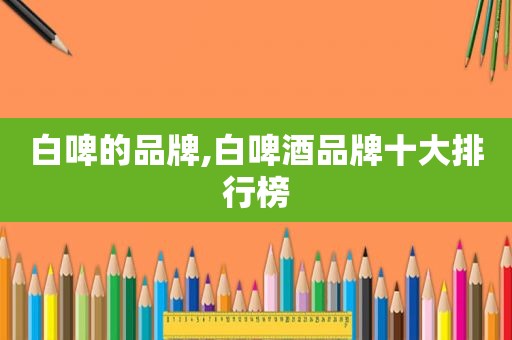 白啤的品牌,白啤酒品牌十大排行榜