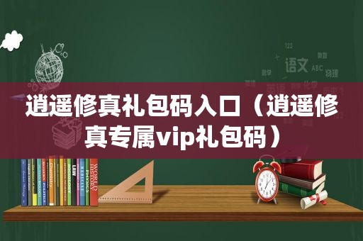 逍遥修真礼包码入口（逍遥修真专属vip礼包码）