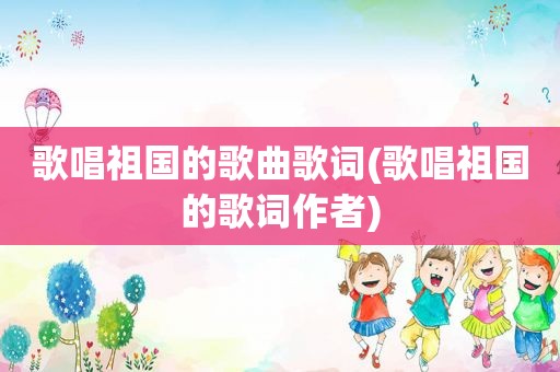 歌唱祖国的歌曲歌词(歌唱祖国的歌词作者)