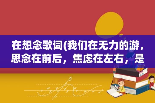 在想念歌词(我们在无力的游，思念在前后，焦虑在左右，是那首歌的歌词)