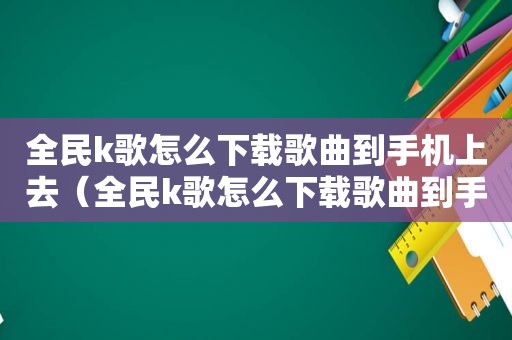 全民k歌怎么下载歌曲到手机上去（全民k歌怎么下载歌曲到手机上）