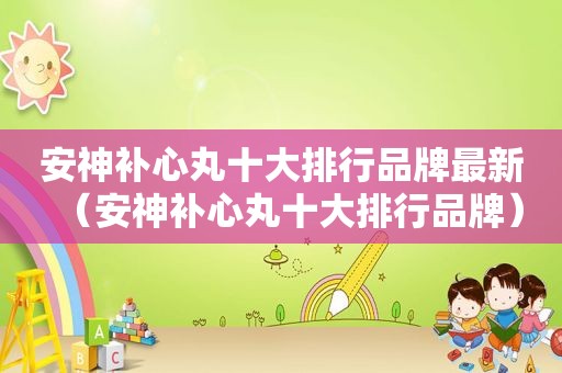 安神补心丸十大排行品牌最新（安神补心丸十大排行品牌）