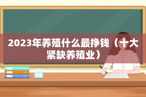 2023年养殖什么最挣钱（十大紧缺养殖业）