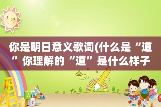 你是明日意义歌词(什么是“道”你理解的“道”是什么样子)