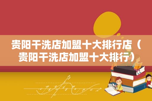 贵阳干洗店加盟十大排行店（贵阳干洗店加盟十大排行）