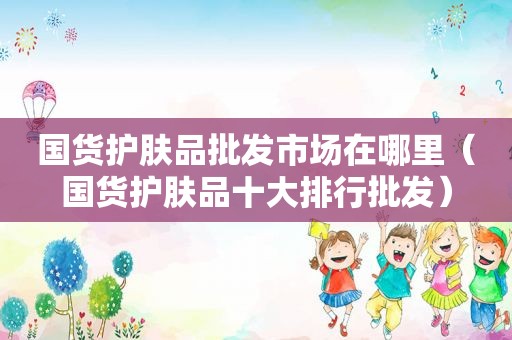 国货护肤品批发市场在哪里（国货护肤品十大排行批发）