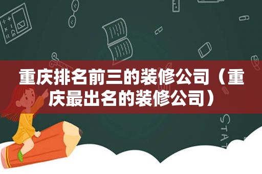 重庆排名前三的装修公司（重庆最出名的装修公司）