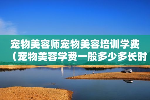 宠物美容师宠物美容培训学费（宠物美容学费一般多少多长时间）