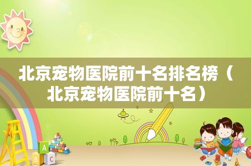 北京宠物医院前十名排名榜（北京宠物医院前十名）