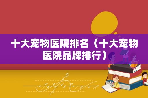 十大宠物医院排名（十大宠物医院品牌排行）