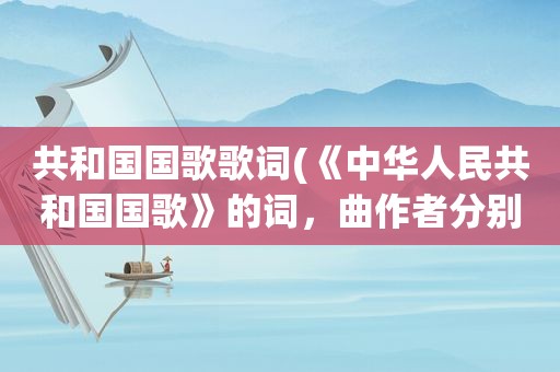 共和国国歌歌词(《中华人民共和国国歌》的词，曲作者分别是谁写出国歌的歌词)