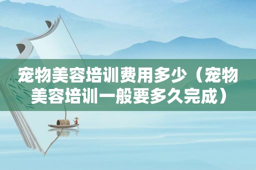宠物美容培训费用多少（宠物美容培训一般要多久完成）
