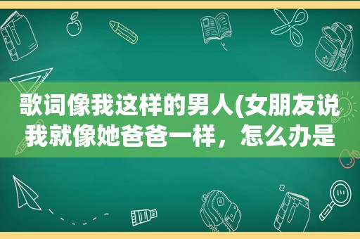 歌词像我这样的男人(女朋友说我就像她爸爸一样，怎么办是不是对不不是恋人那种喜欢了)