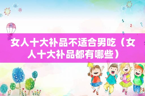 女人十大补品不适合男吃（女人十大补品都有哪些）