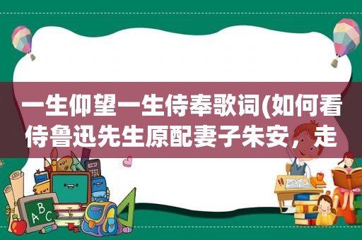一生仰望一生侍奉歌词(如何看侍鲁迅先生原配妻子朱安，走过凄苦的一生，有多少人认同)