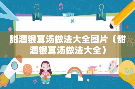 甜酒银耳汤做法大全图片（甜酒银耳汤做法大全）