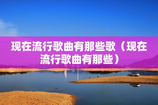 现在流行歌曲有那些歌（现在流行歌曲有那些）