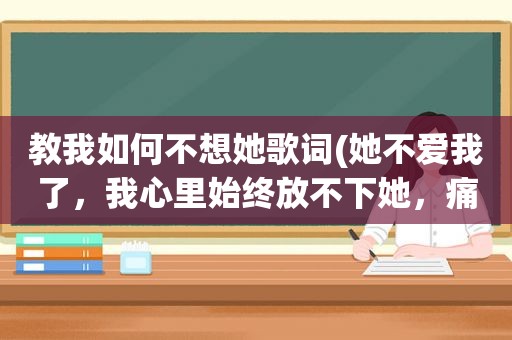 教我如何不想她歌词(她不爱我了，我心里始终放不下她，痛不欲生，我们该怎么办)