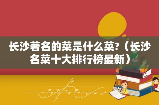 长沙著名的菜是什么菜?（长沙名菜十大排行榜最新）