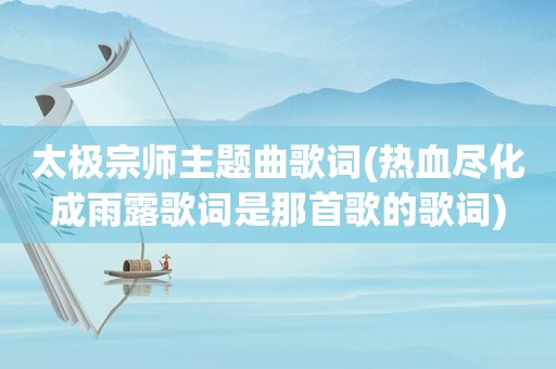 太极宗师主题曲歌词(热血尽化成雨露歌词是那首歌的歌词)