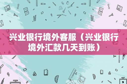兴业银行境外客服（兴业银行境外汇款几天到账）