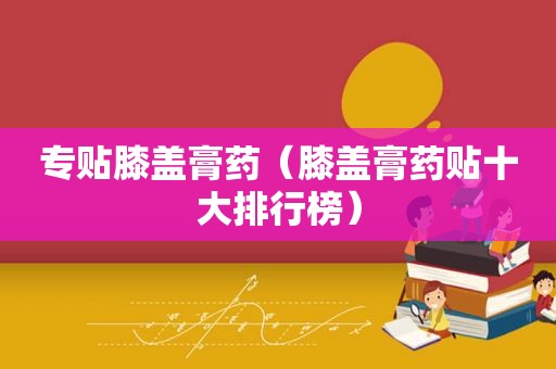 专贴膝盖膏药（膝盖膏药贴十大排行榜）