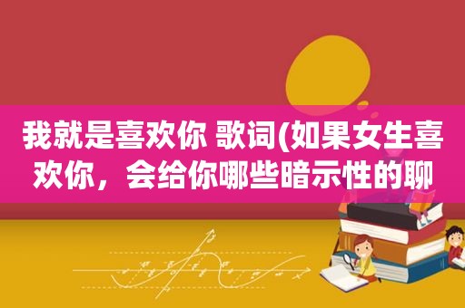 我就是喜欢你 歌词(如果女生喜欢你，会给你哪些暗示性的聊天吗)