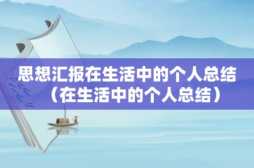 思想汇报在生活中的个人总结（在生活中的个人总结）