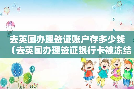 去英国办理签证账户存多少钱（去英国办理签证银行卡被冻结）