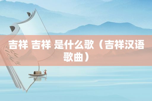 吉祥 吉祥 是什么歌(吉祥汉语歌曲) 吉祥 吉祥 是什么歌(吉祥汉语歌曲)