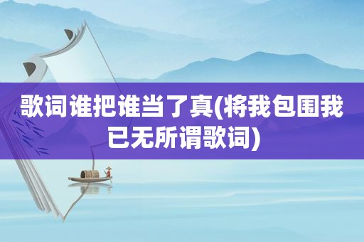 歌词谁把谁当了真(将我包围我已无所谓歌词)
