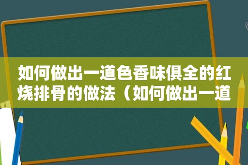 如何做出一道色香味俱全的红烧排骨的做法（如何做出一道色香味俱全的红烧排骨）